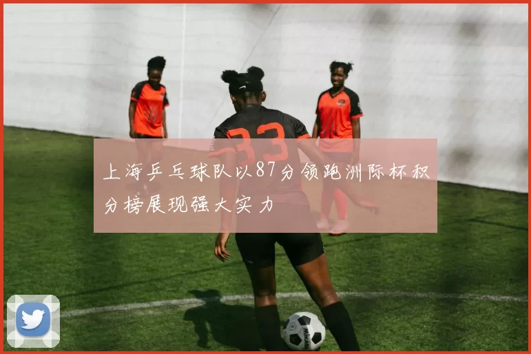 上海乒乓球队以87分领跑洲际杯积分榜展现强大实力