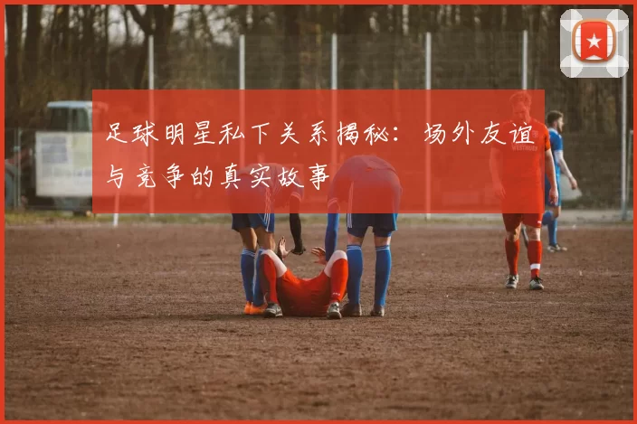 足球明星私下关系揭秘：场外友谊与竞争的真实故事