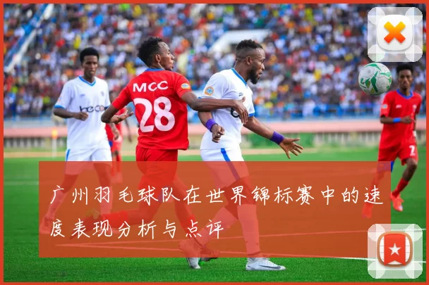 广州羽毛球队在世界锦标赛中的速度表现分析与点评