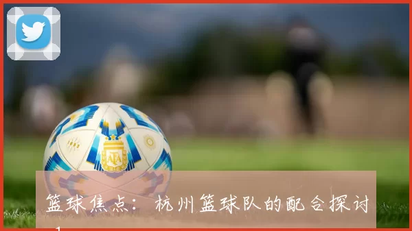 篮球焦点：杭州篮球队的配合探讨_1