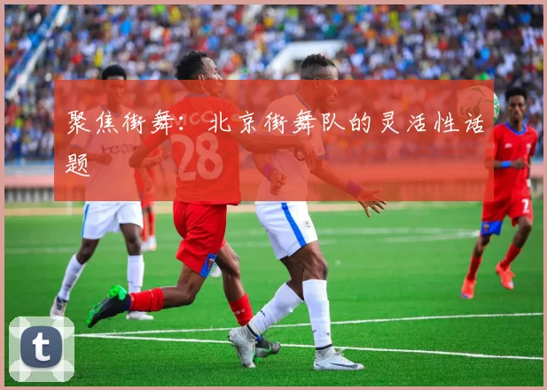 聚焦街舞：北京街舞队的灵活性话题