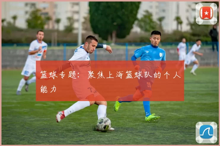 篮球专题：聚焦上海篮球队的个人能力