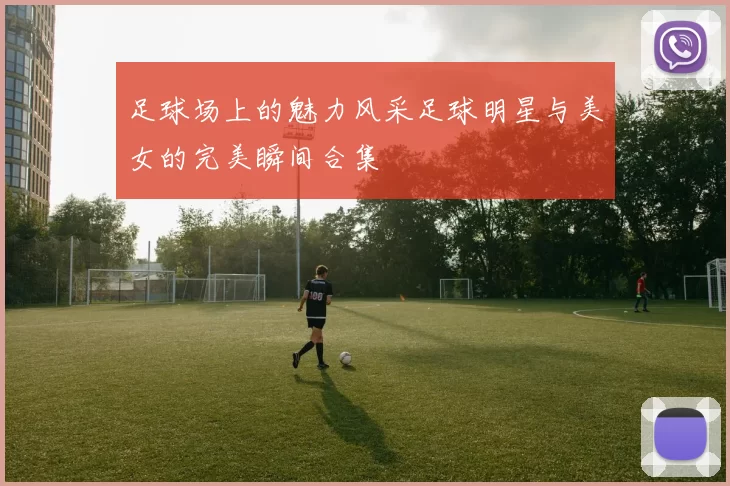 足球场上的魅力风采足球明星与美女的完美瞬间合集