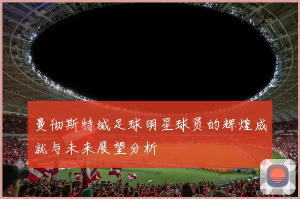 曼彻斯特城足球明星球员的辉煌成就与未来展望分析
