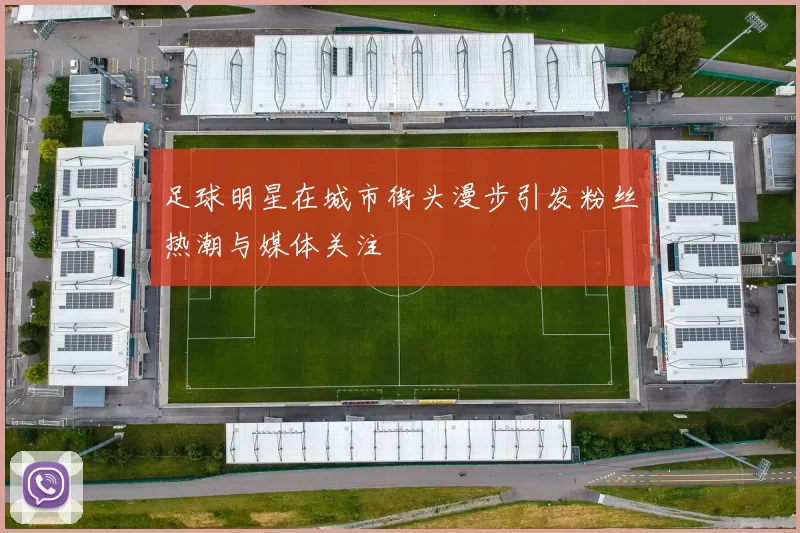 足球明星在城市街头漫步引发粉丝热潮与媒体关注